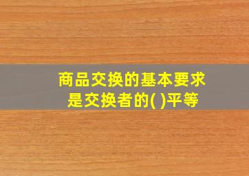 商品交换的基本要求是交换者的( )平等